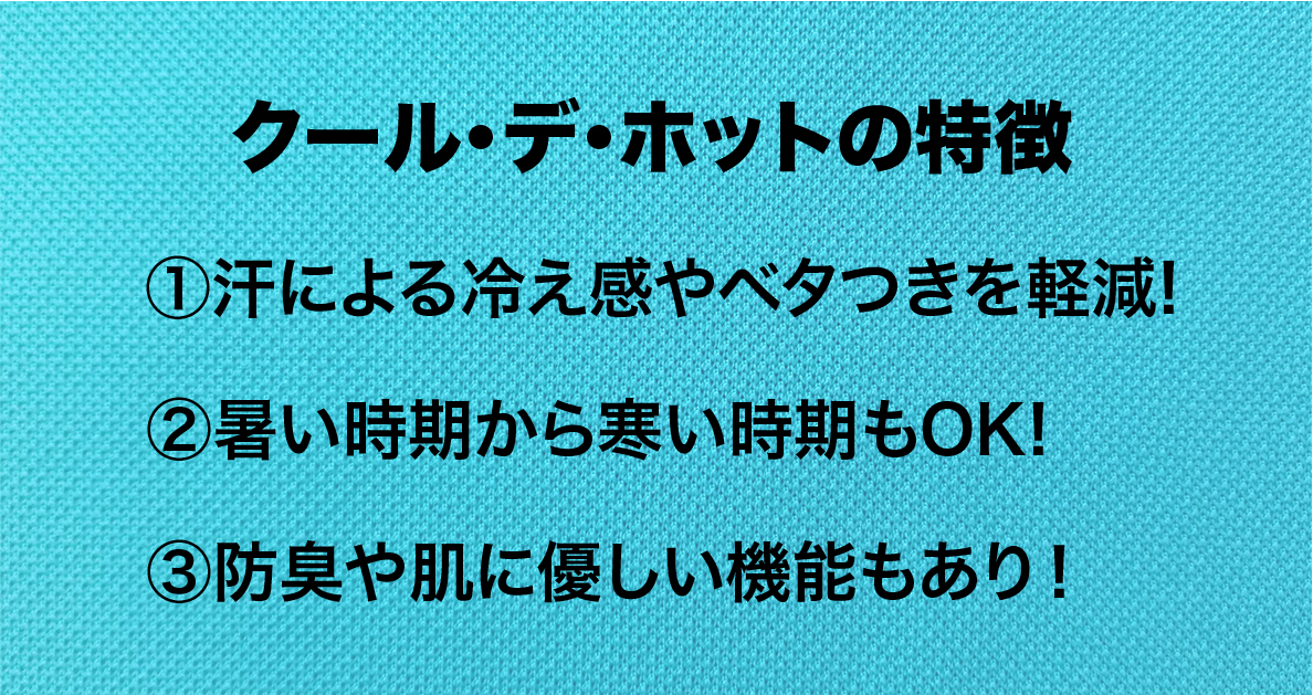 クール・デ・ホットの特徴
①汗による冷え感やベタつきを軽減
②暑い時期から寒い時期もOK
③防臭や肌に優しい機能もあり！